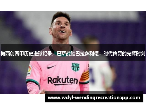 梅西创西甲历史进球纪录，巴萨战胜巴拉多利德：时代传奇的光辉时刻
