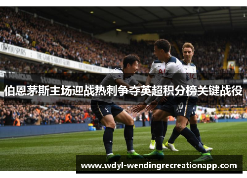 伯恩茅斯主场迎战热刺争夺英超积分榜关键战役